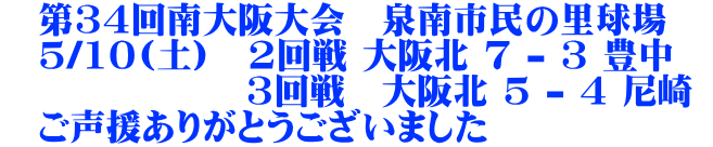 　第34回南大阪大会　泉南市民の里球場 　5/10(土)　2回戦 大阪北 7 - 3 豊中　 　　　　 　　 3回戦　大阪北 5 - 4 尼崎 　ご声援ありがとうございました