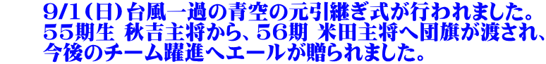 　　9/1(日)台風一過の青空の元引継ぎ式が行われました。 　　55期生 秋吉主将から、56期 米田主将へ団旗が渡され、 　　今後のチーム躍進へエールが贈られました。