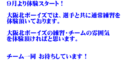 　9月より体験スタート！  　大阪北ボーイズでは、選手と共に通常練習を 　体験頂いております。 　 　大阪北ボーイズの練習・チームの雰囲気 　を体験頂ければと思います。   　チーム一同 お待ちしています！